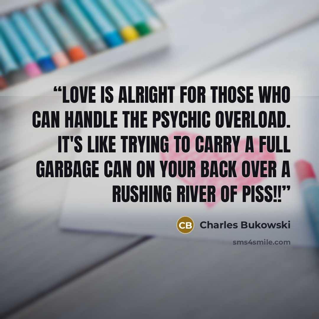 “Love is alright for those who can handle the psychic overload. It's like trying to carry a full garbage can on your back over a rushing river of piss!!” quote by Charles Bukowski