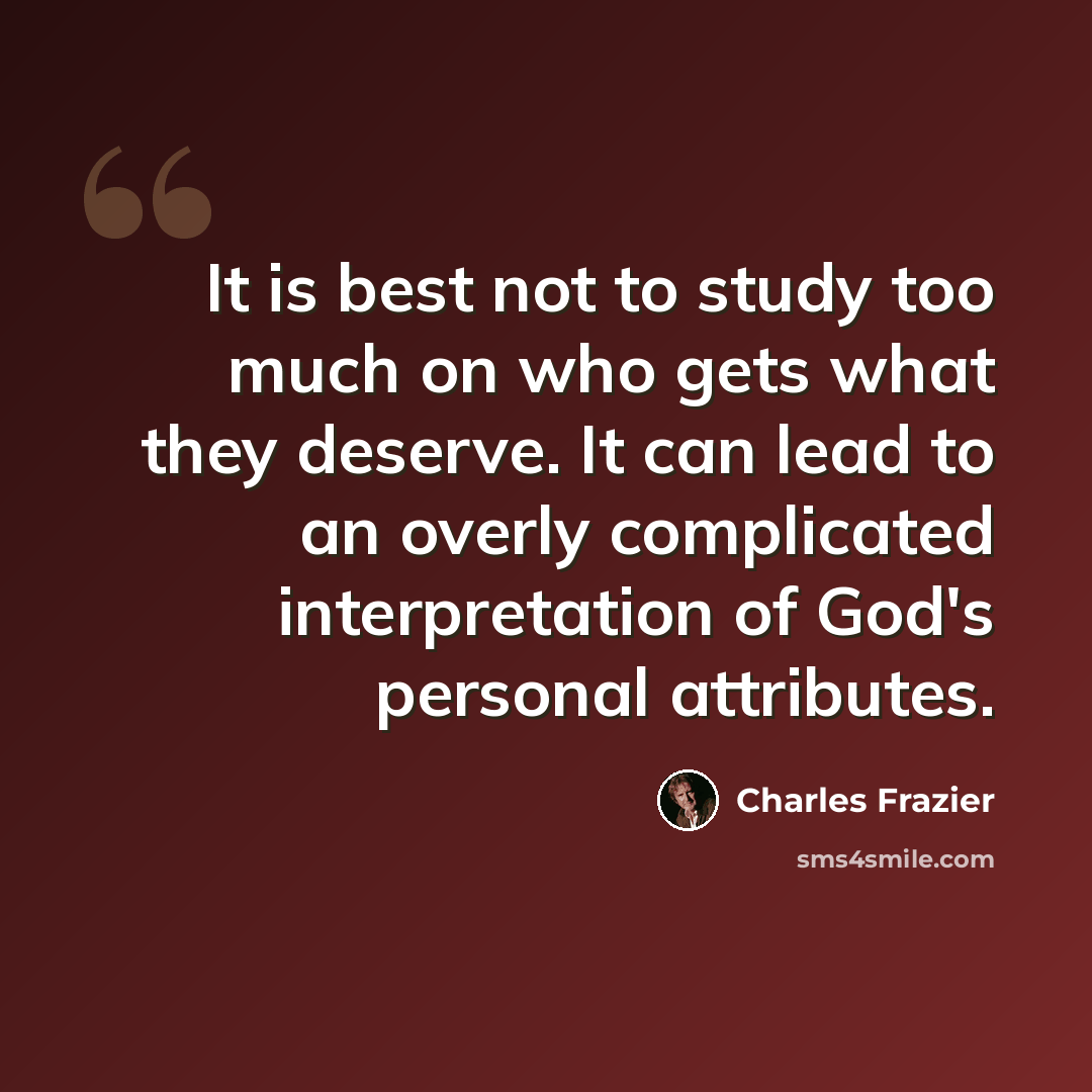 “It is best not to study too much on who gets what they deserve. It can lead to an overly complicated interpretation of God's personal attributes.” quote by Charles Frazier