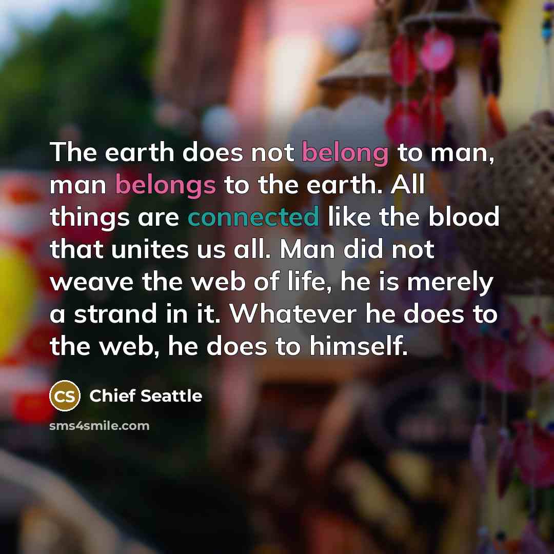“The earth does not belong to man, man belongs to the earth. All things are connected like the blood that unites us all. Man did not weave the web of life, he is merely a strand in it. Whatever he does to the web, he does to himself.” quote by Chief Seattle