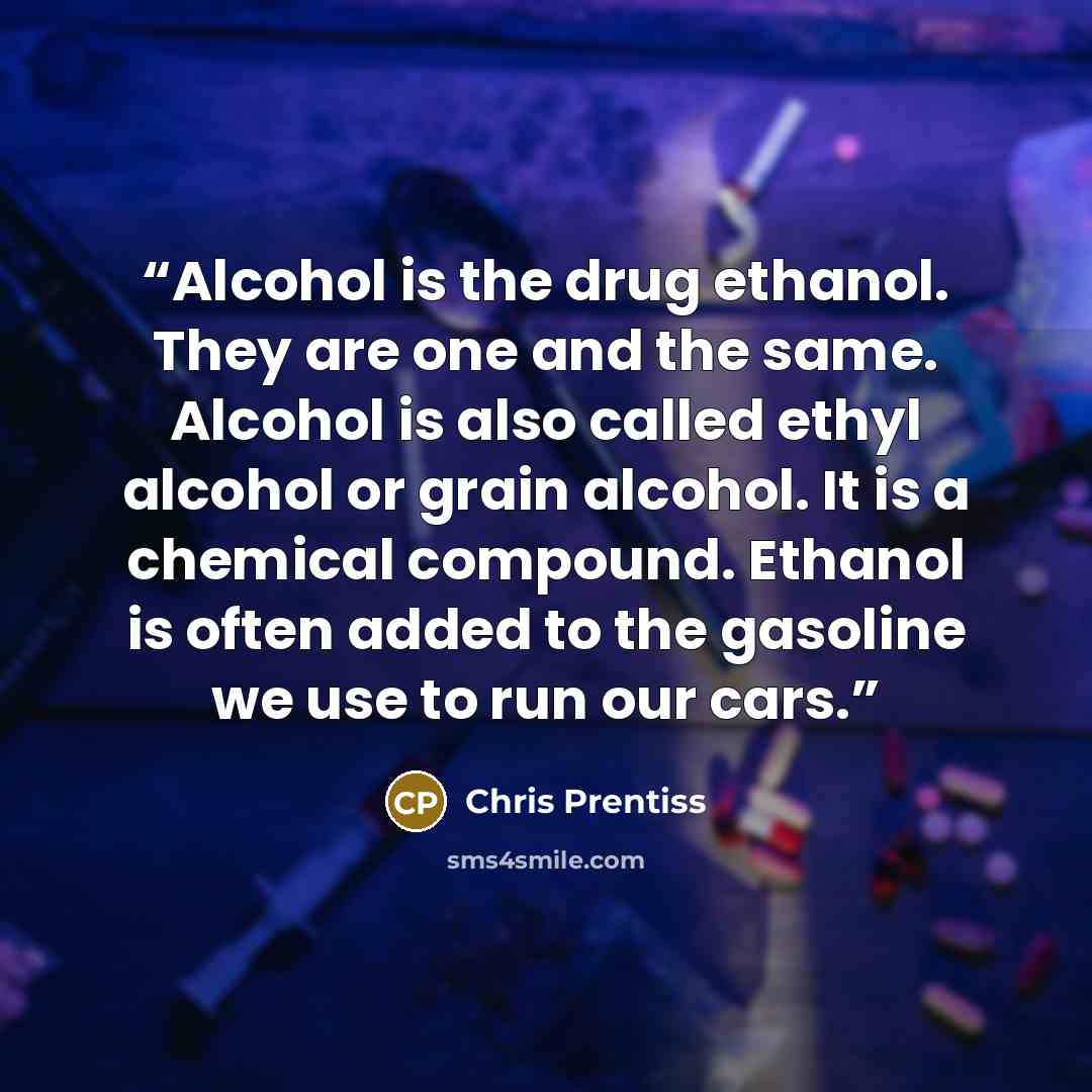 “Alcohol is the drug ethanol. They are one and the same. Alcohol is also called ethyl alcohol or grain alcohol. It is a chemical compound. Ethanol is often added to the gasoline we use to run our cars.” quote by Chris Prentiss