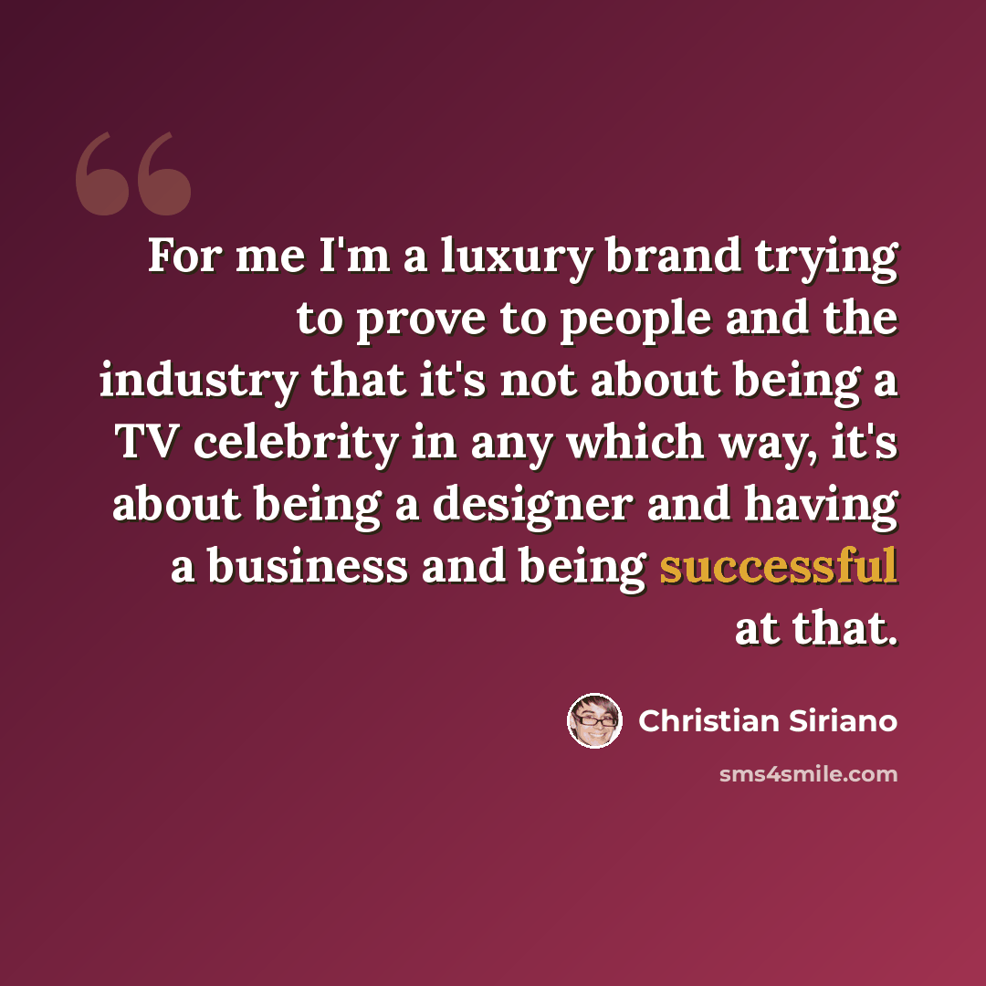 “For me I'm a luxury brand trying to prove to people and the industry that it's not about being a TV celebrity in any which way, it's about being a designer and having a business and being successful at that.” quote by Christian Siriano