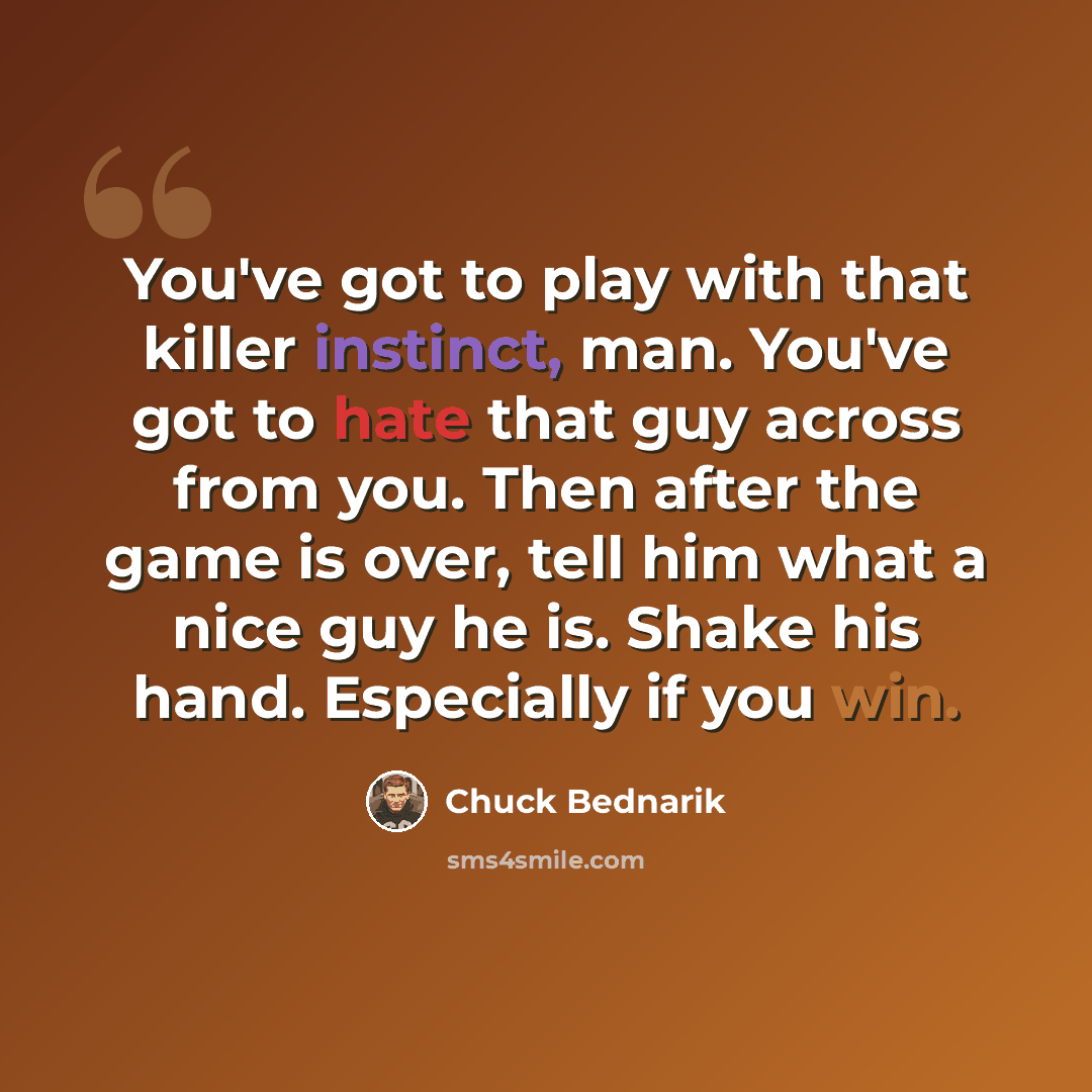 “You've got to play with that killer instinct, man. You've got to hate that guy across from you. Then after the game is over, tell him what a nice guy he is. Shake his hand. Especially if you win.” quote by Chuck Bednarik