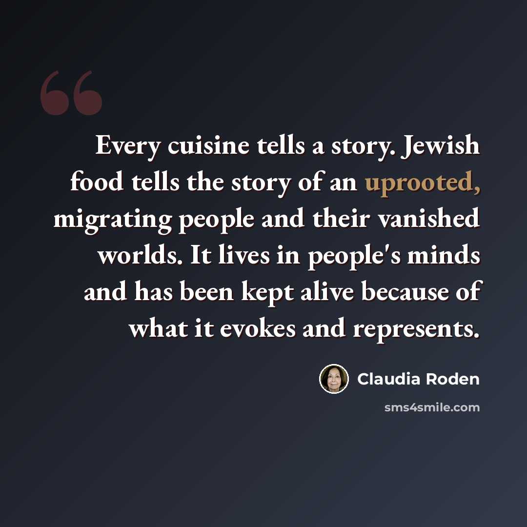 “Every cuisine tells a story. Jewish food tells the story of an uprooted, migrating people and their vanished worlds. It lives in people's minds and has been kept alive because of what it evokes and represents.” quote by Claudia Roden