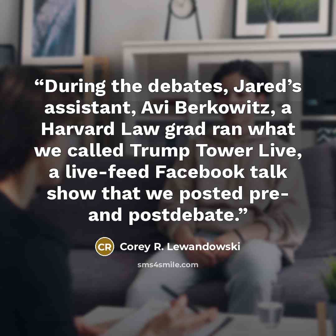“During the debates, Jared’s assistant, Avi Berkowitz, a Harvard Law grad ran what we called Trump Tower Live, a live-feed Facebook talk show that we posted pre- and postdebate.” quote by Corey R. Lewandowski