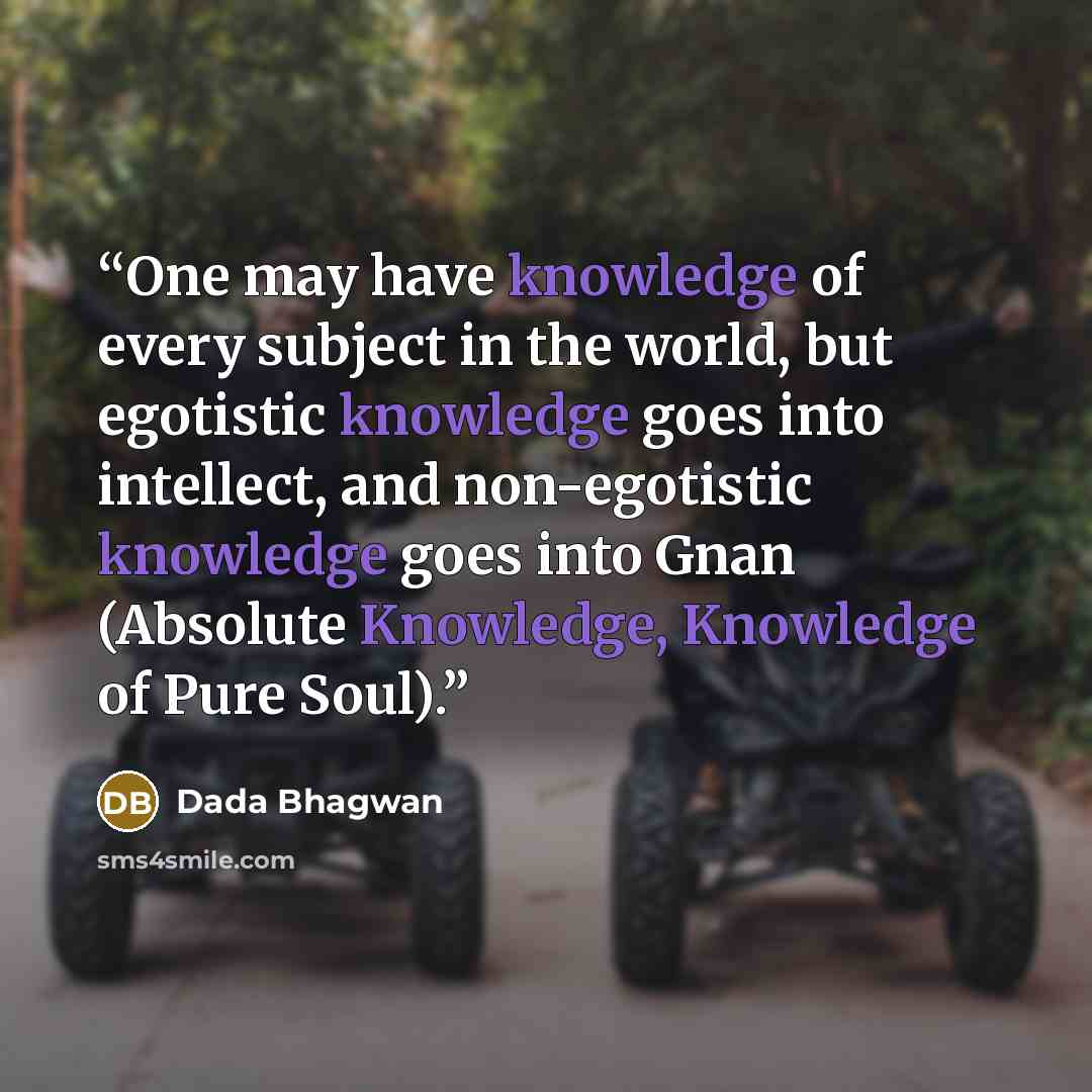 “One may have knowledge of every subject in the world, but egotistic knowledge goes into intellect, and non-egotistic knowledge goes into Gnan (Absolute Knowledge, Knowledge of Pure Soul).” quote by Dada Bhagwan