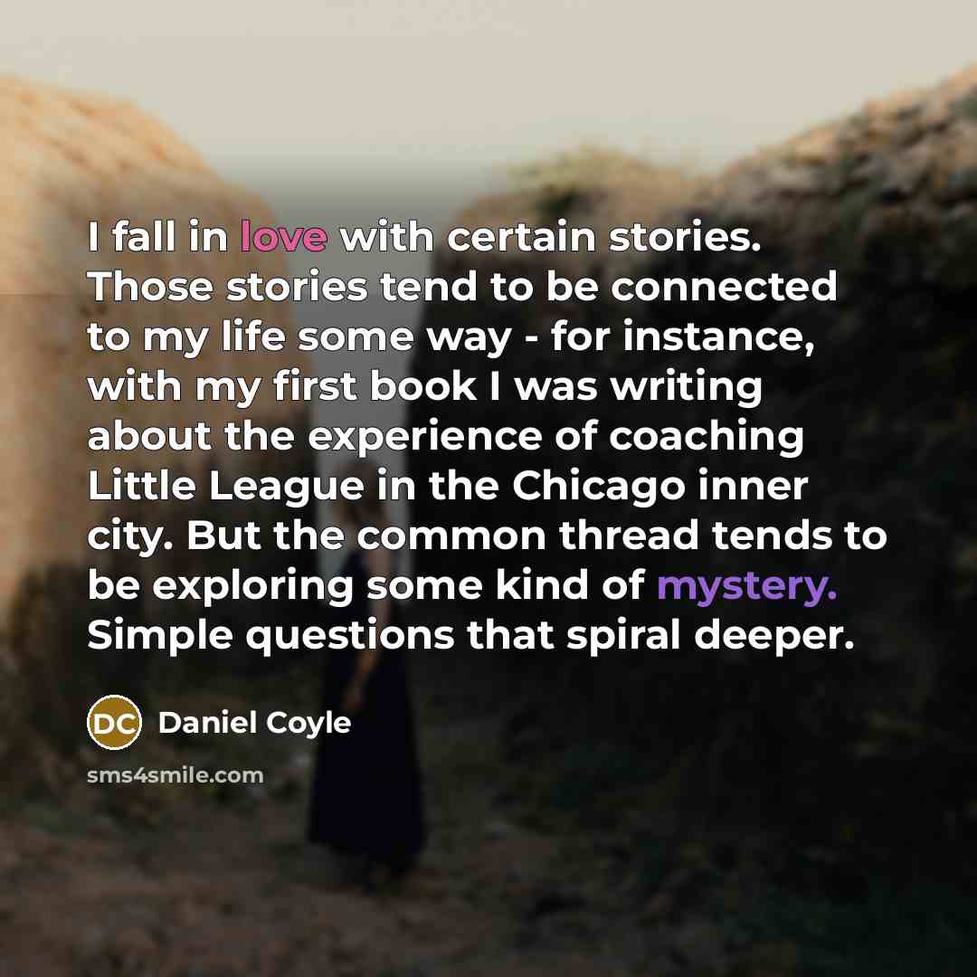 “I fall in love with certain stories. Those stories tend to be connected to my life some way - for instance, with my first book I was writing about the experience of coaching Little League in the Chicago inner city. But the common thread tends to be exploring some kind of mystery. Simple questions…” quote by Daniel Coyle