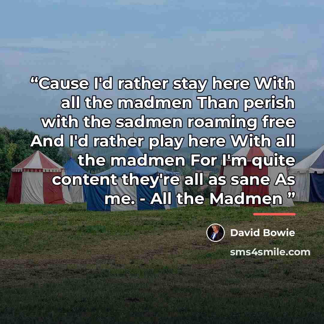 “Cause I'd rather stay here With all the madmen Than perish with the sadmen roaming free And I'd rather play here With all the madmen For I'm quite content they're all as sane As me. - All the Madmen” quote by David Bowie