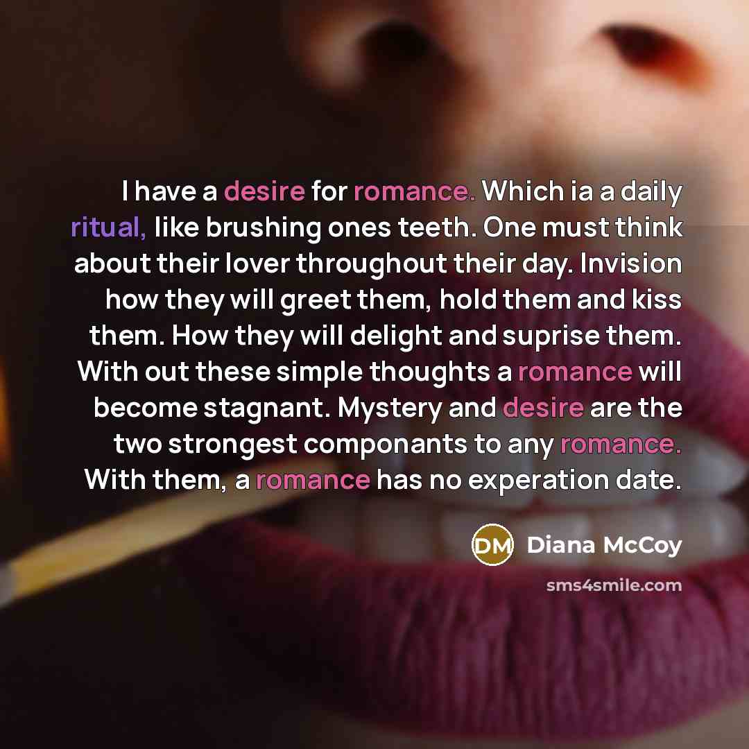 “I have a desire for romance. Which ia a daily ritual, like brushing ones teeth. One must think about their lover throughout their day. Invision how they will greet them, hold them and kiss them. How they will delight and suprise them. With out these simple thoughts a romance will become stagnant…” quote by Diana McCoy