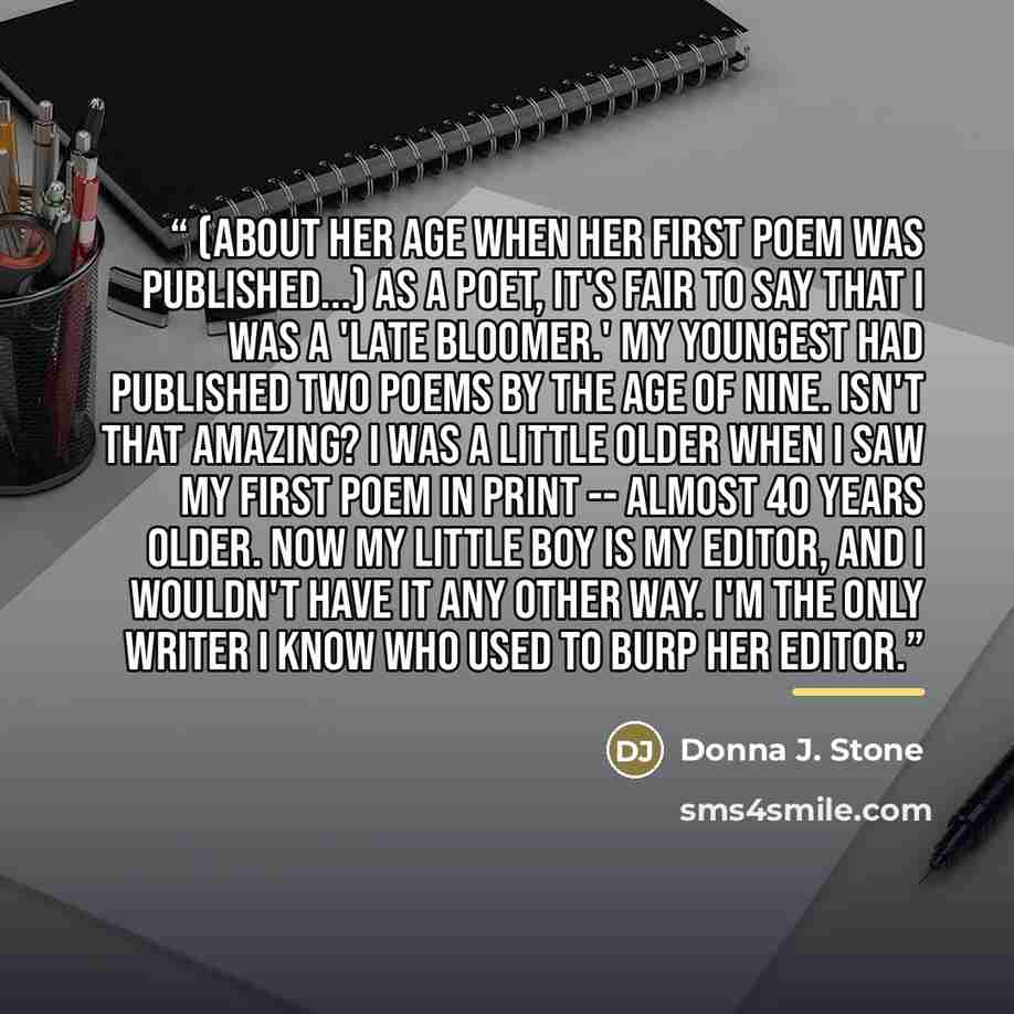 “(About her age when her first poem was published...) As a poet, it's fair to say that I was a 'late bloomer.' My youngest had published two poems by the age of nine. Isn't that amazing? I was a little older when I saw my first poem in print -- almost 40 years older. Now my little boy is my editor…” quote by Donna J. Stone