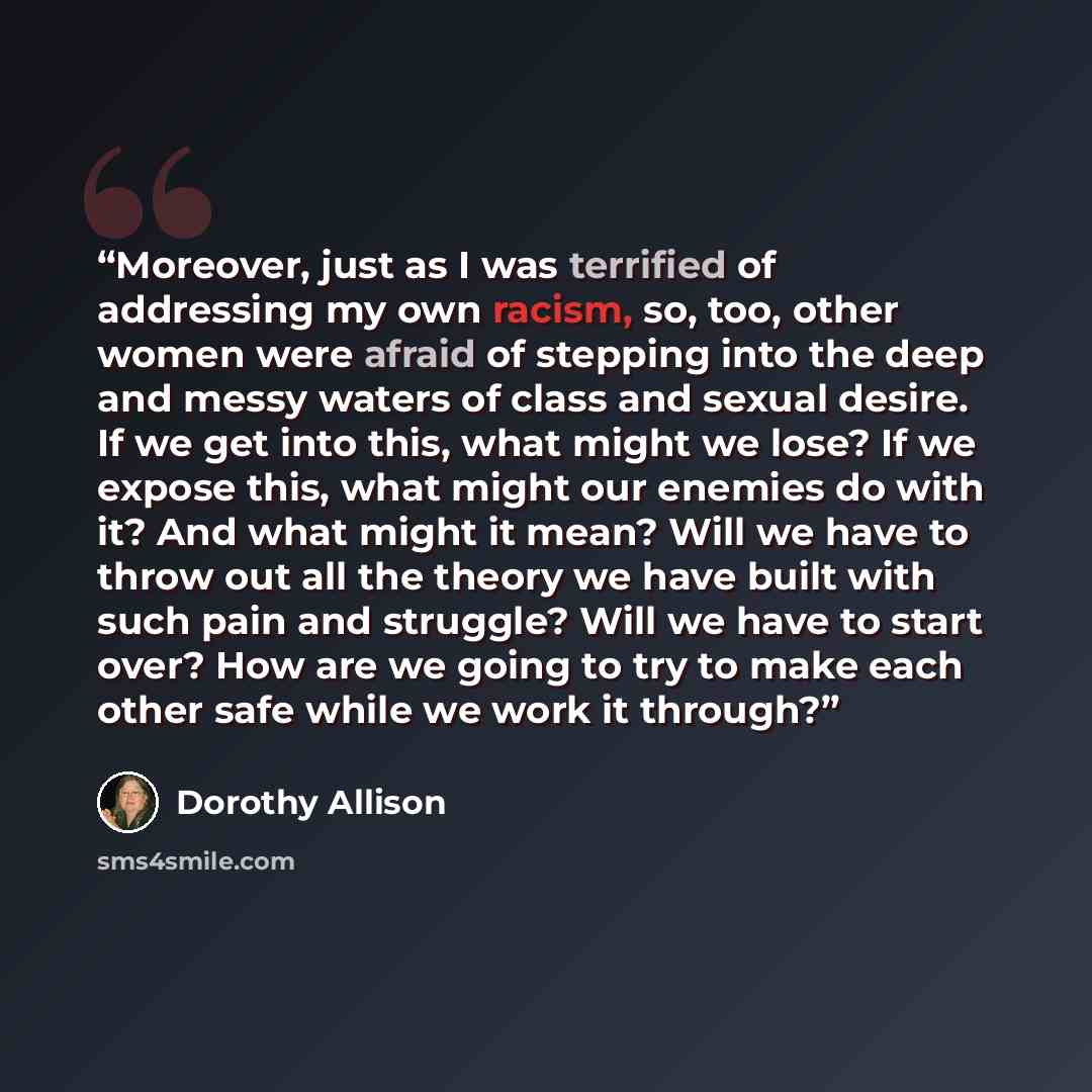 “Moreover, just as I was terrified of addressing my own racism, so, too, other women were afraid of stepping into the deep and messy waters of class and sexual desire. If we get into this, what might we lose? If we expose this, what might our enemies do with it? And what might it mean? Will we have…” quote by Dorothy Allison