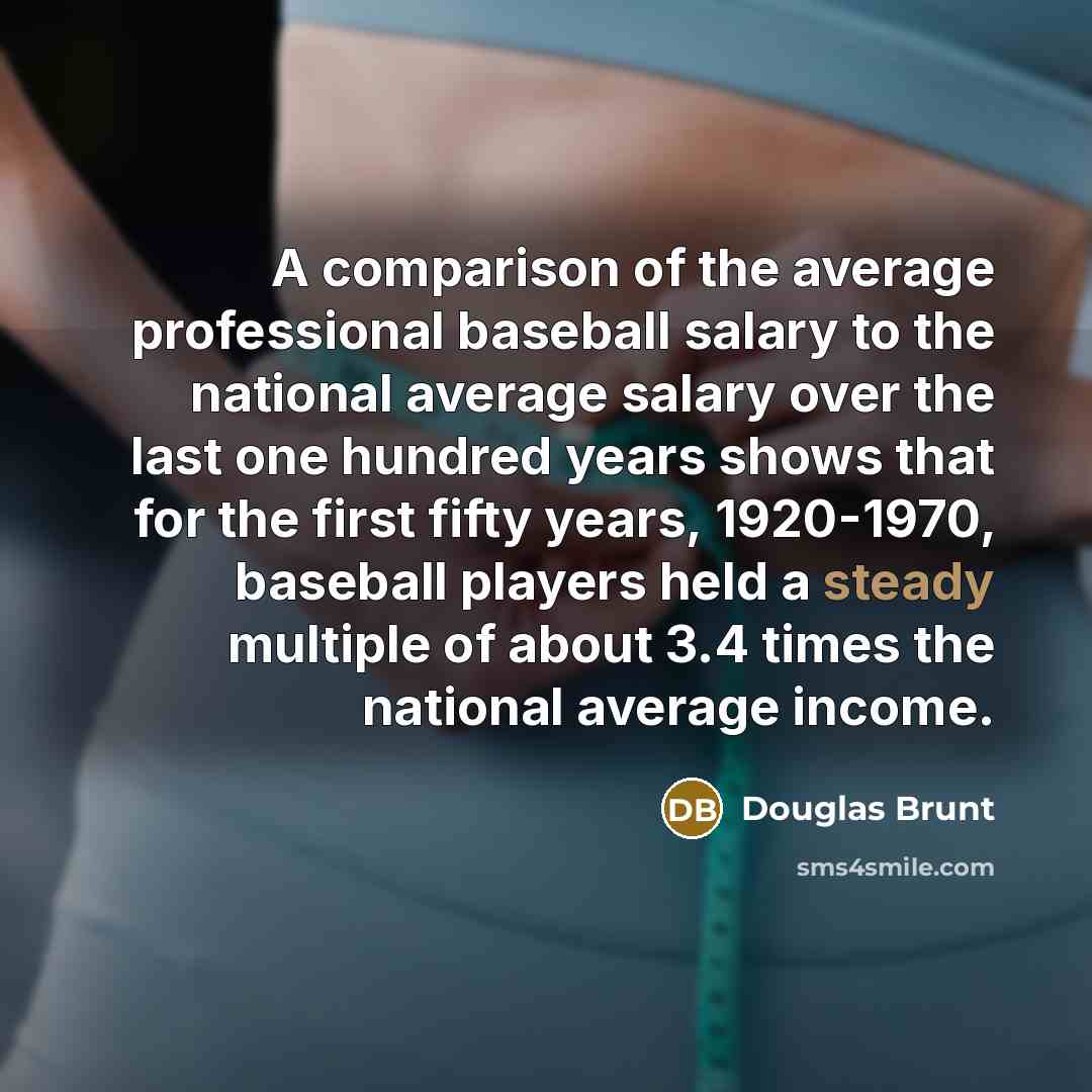 “A comparison of the average professional baseball salary to the national average salary over the last one hundred years shows that for the first fifty years, 1920-1970, baseball players held a steady multiple of about 3.4 times the national average income.” quote by Douglas Brunt