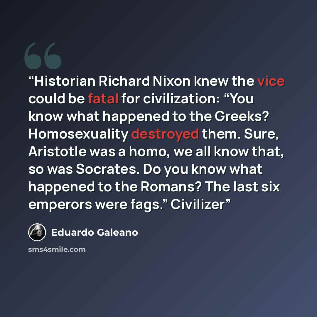 “Historian Richard Nixon knew the vice could be fatal for civilization: “You know what happened to the Greeks? Homosexuality destroyed them. Sure, Aristotle was a homo, we all know that, so was Socrates. Do you know what happened to the Romans? The last six emperors were fags.” Civilizer” quote by Eduardo Galeano