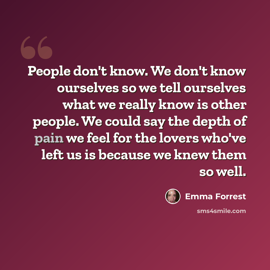 “People don't know. We don't know ourselves so we tell ourselves what we really know is other people. We could say the depth of pain we feel for the lovers who've left us is because we knew them so well.” quote by Emma Forrest