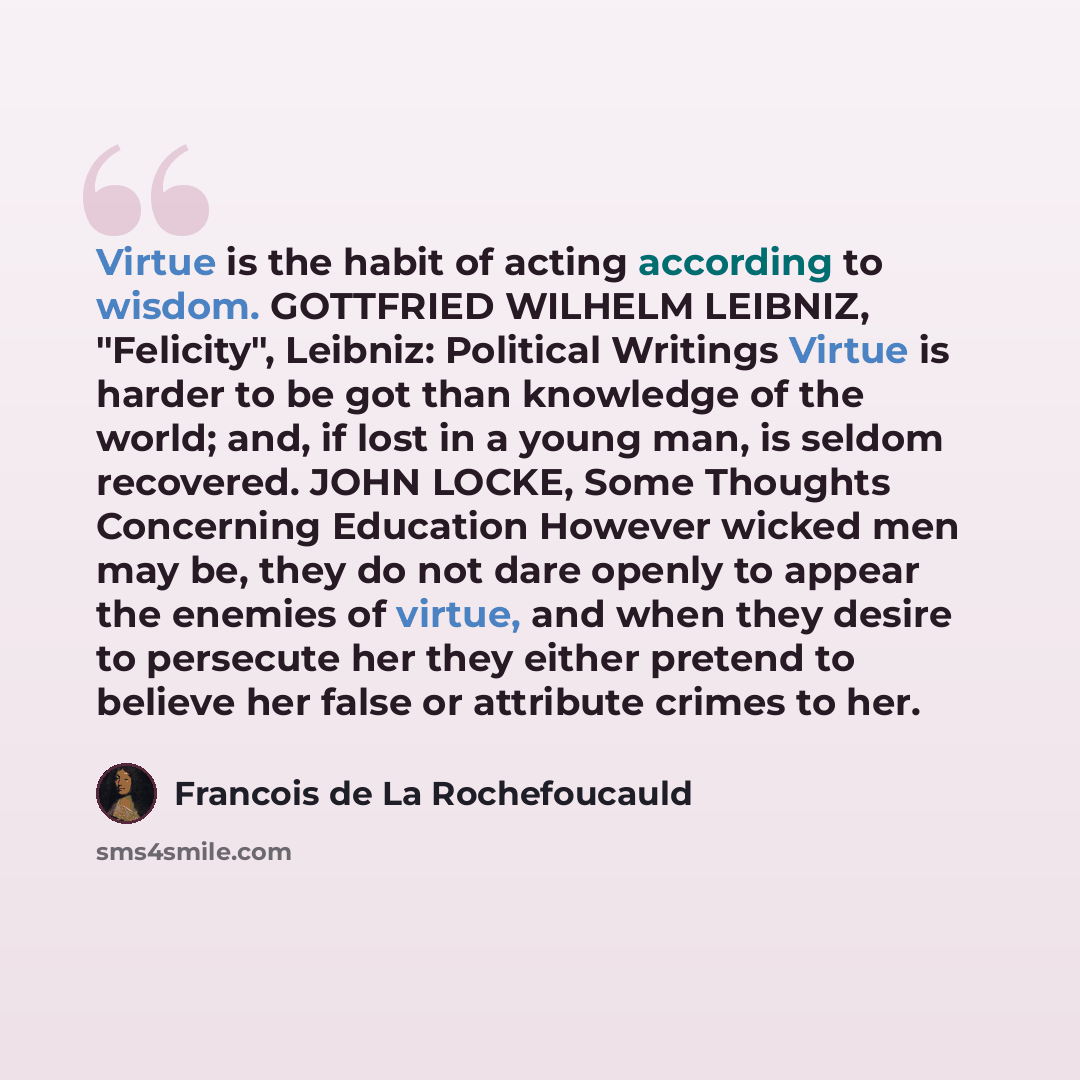“Virtue is the habit of acting according to wisdom. GOTTFRIED WILHELM LEIBNIZ, "Felicity", Leibniz: Political Writings Virtue is harder to be got than knowledge of the world; and, if lost in a young man, is seldom recovered. JOHN LOCKE, Some Thoughts Concerning Education However wicked men may be…” quote by Francois de La Rochefoucauld