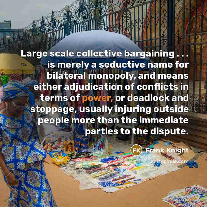 “Large scale collective bargaining . . . is merely a seductive name for bilateral monopoly, and means either adjudication of conflicts in terms of power, or deadlock and stoppage, usually injuring outside people more than the immediate parties to the dispute.” quote by Frank Knight