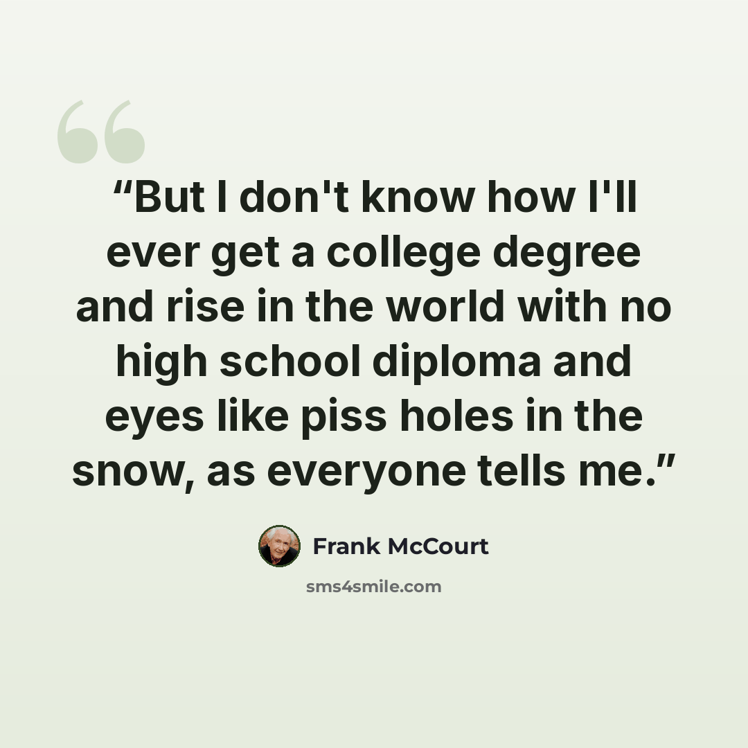 “But I don't know how I'll ever get a college degree and rise in the world with no high school diploma and eyes like piss holes in the snow, as everyone tells me.” quote by Frank McCourt