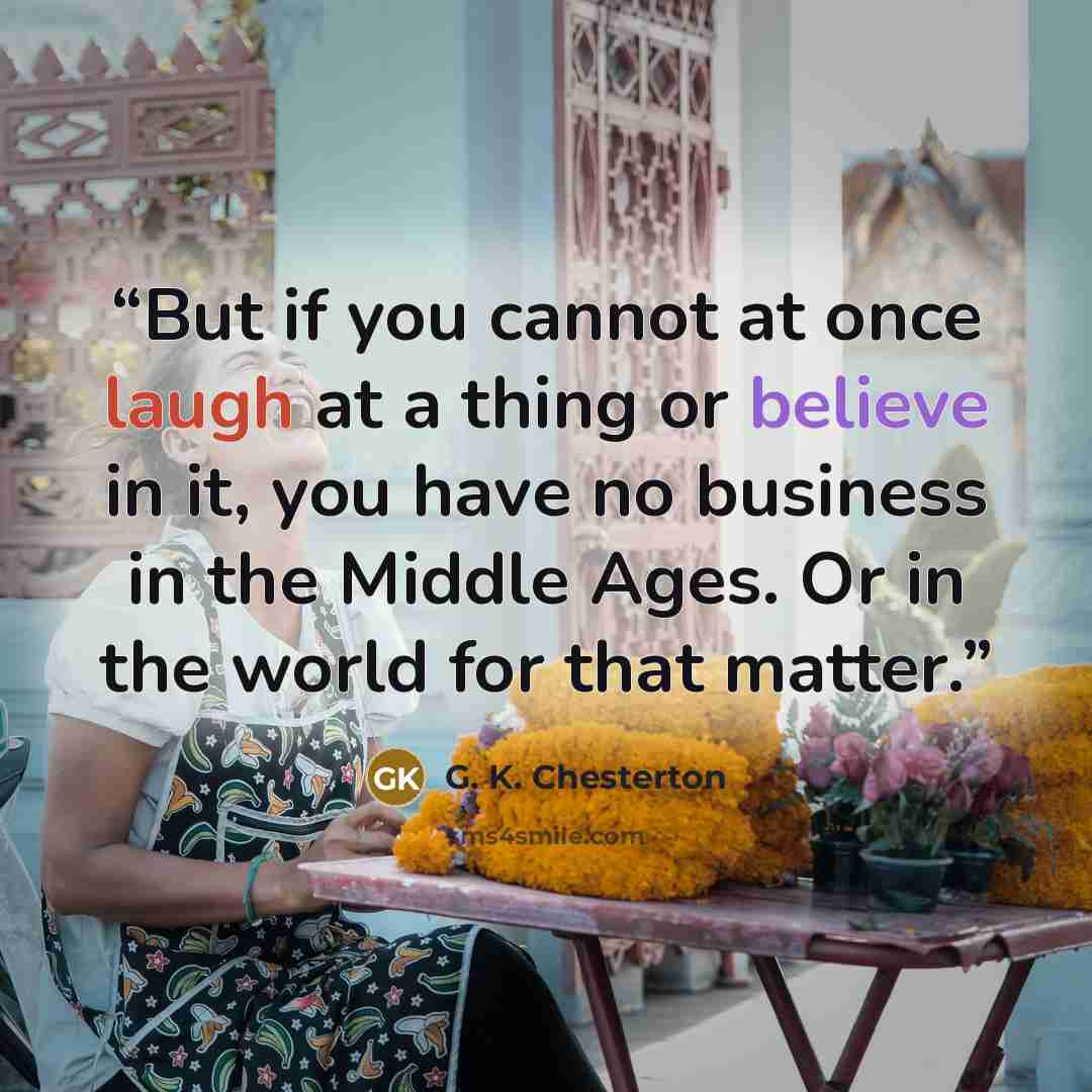 “But if you cannot at once laugh at a thing or believe in it, you have no business in the Middle Ages. Or in the world for that matter.” quote by G. K. Chesterton