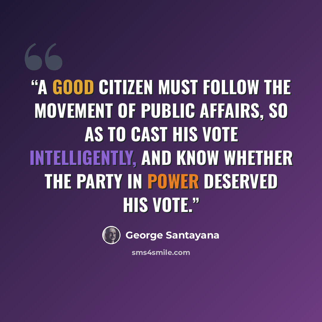 “A good citizen must follow the movement of public affairs, so as to cast his vote intelligently, and know whether the party in power deserved his vote.” quote by George Santayana