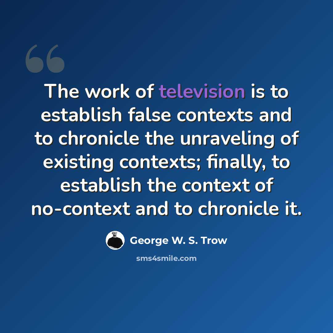 “The work of television is to establish false contexts and to chronicle the unraveling of existing contexts; finally, to establish the context of no-context and to chronicle it.” quote by George W. S. Trow