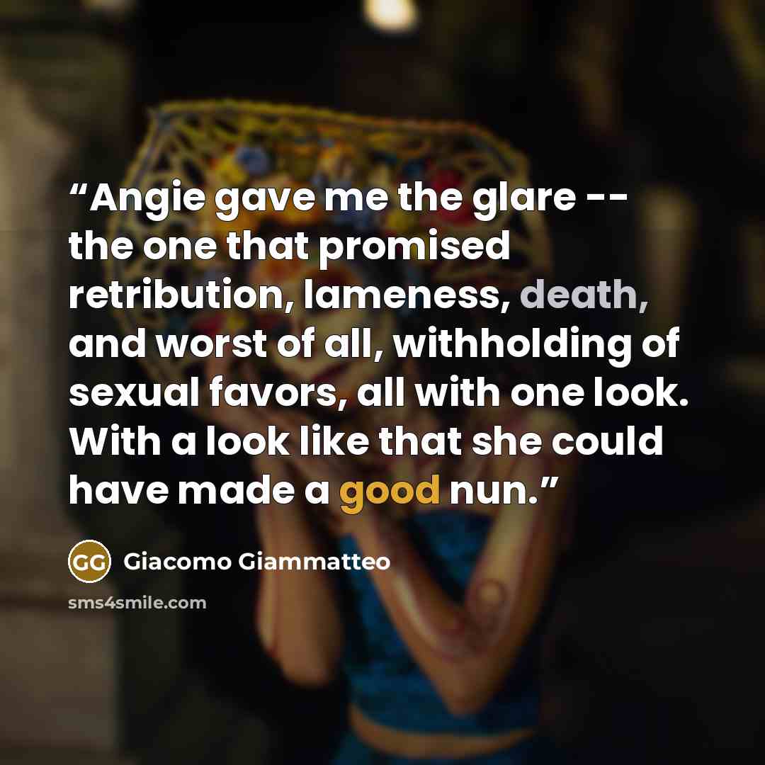 “Angie gave me the glare -- the one that promised retribution, lameness, death, and worst of all, withholding of sexual favors, all with one look. With a look like that she could have made a good nun.” quote by Giacomo Giammatteo