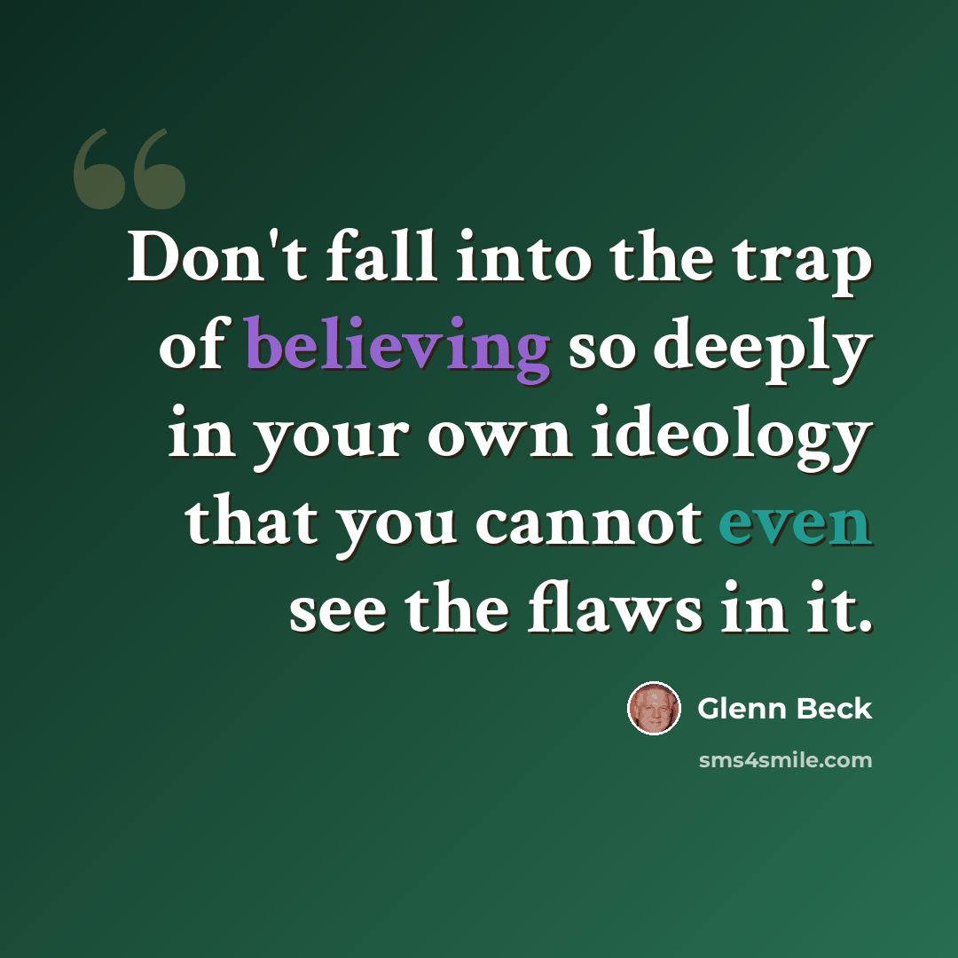 “Don't fall into the trap of believing so deeply in your own ideology that you cannot even see the flaws in it.” quote by Glenn Beck