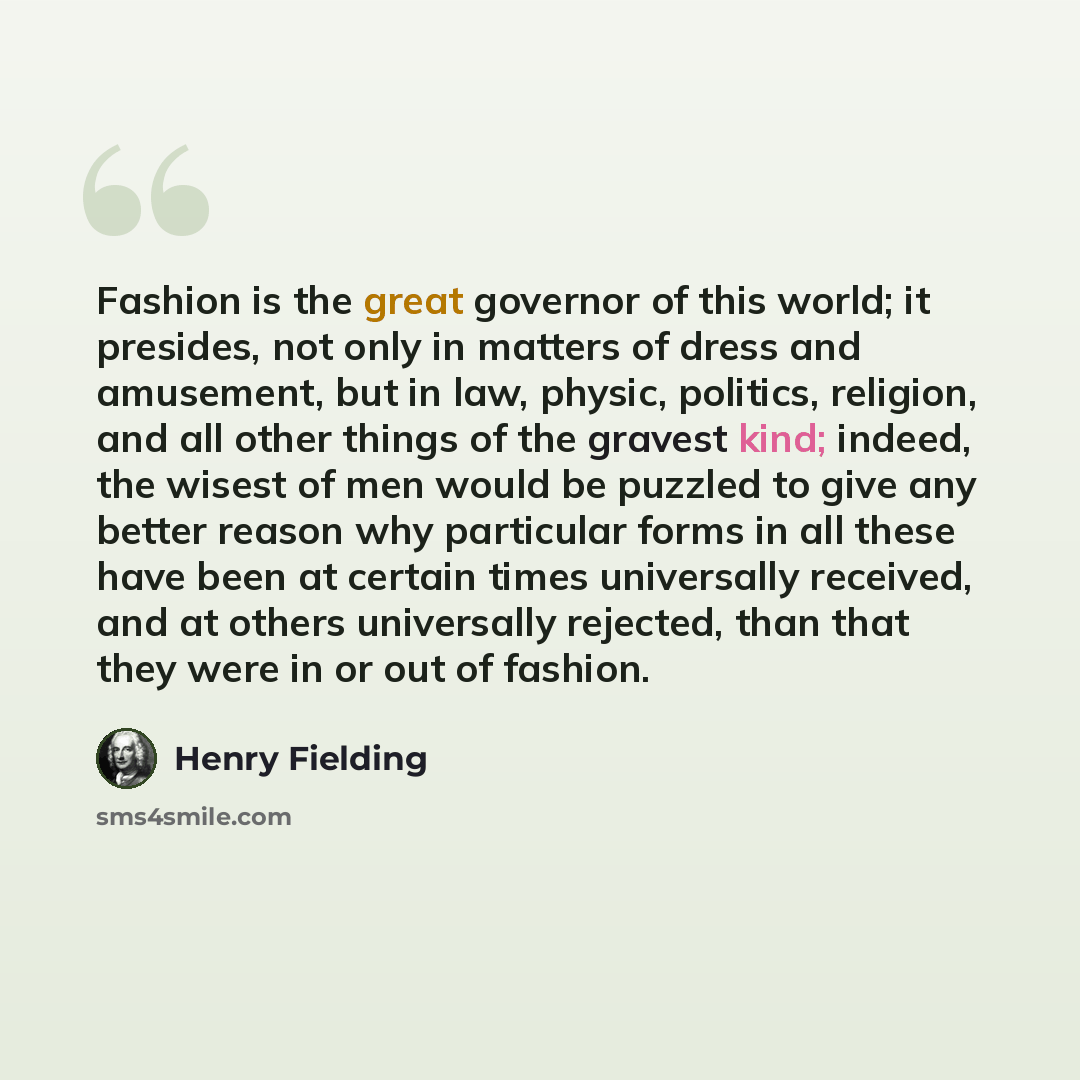 “Fashion is the great governor of this world; it presides, not only in matters of dress and amusement, but in law, physic, politics, religion, and all other things of the gravest kind; indeed, the wisest of men would be puzzled to give any better reason why particular forms in all these have been…” quote by Henry Fielding