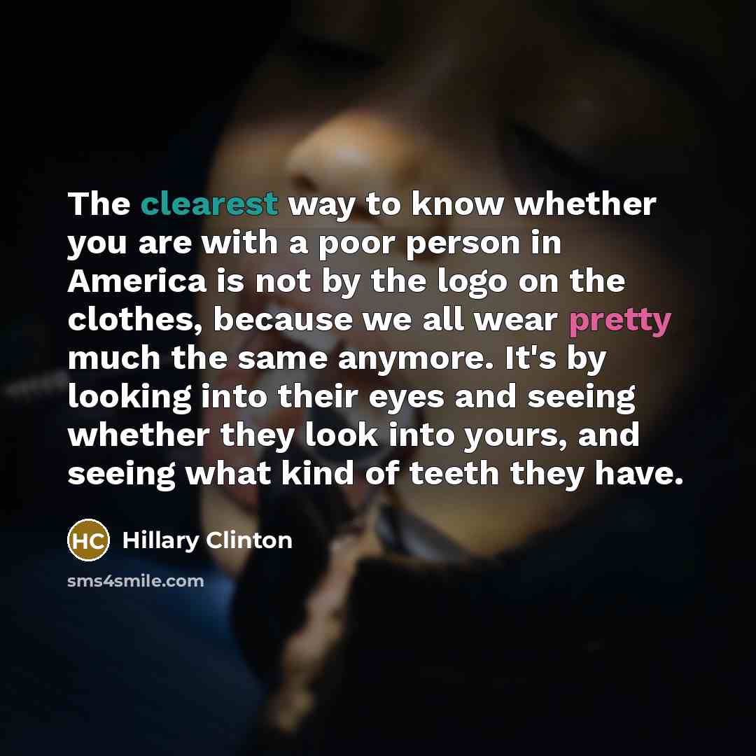 “The clearest way to know whether you are with a poor person in America is not by the logo on the clothes, because we all wear pretty much the same anymore. It's by looking into their eyes and seeing whether they look into yours, and seeing what kind of teeth they have.” quote by Hillary Clinton
