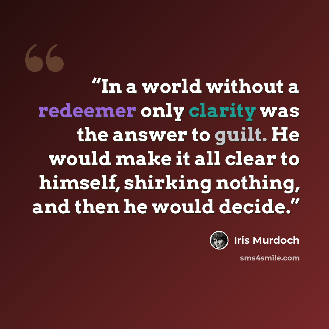 “In a world without a redeemer only clarity was the answer to guilt. He would make it all clear to himself, shirking nothing, and then he would decide.” quote by Iris Murdoch