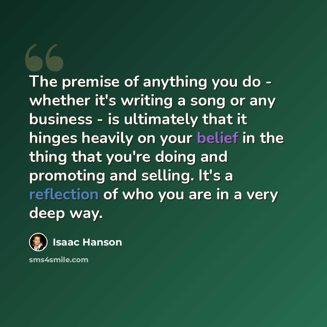 “The premise of anything you do - whether it's writing a song or any business - is ultimately that it hinges heavily on your belief in the thing that you're doing and promoting and selling. It's a reflection of who you are in a very deep way.” quote by Isaac Hanson