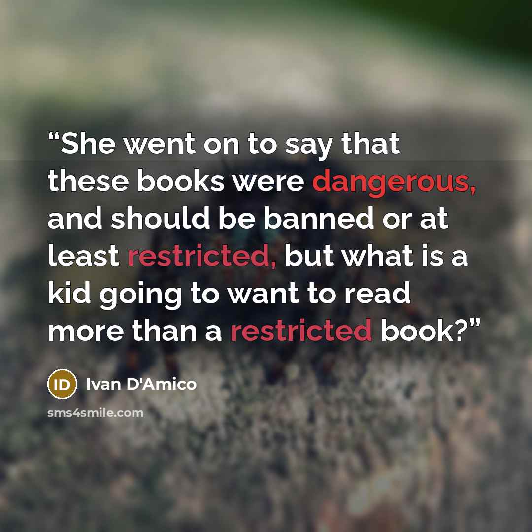 “She went on to say that these books were dangerous, and should be banned or at least restricted, but what is a kid going to want to read more than a restricted book?” quote by Ivan D'Amico