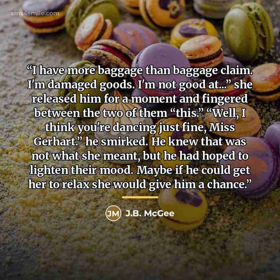 “I have more baggage than baggage claim. I'm damaged goods. I'm not good at...” she released him for a moment and fingered between the two of them “this.” “Well, I think you're dancing just fine, Miss Gerhart.” he smirked. He knew that was not what she meant, but he had hoped to lighten their mood…” quote by J.B. McGee