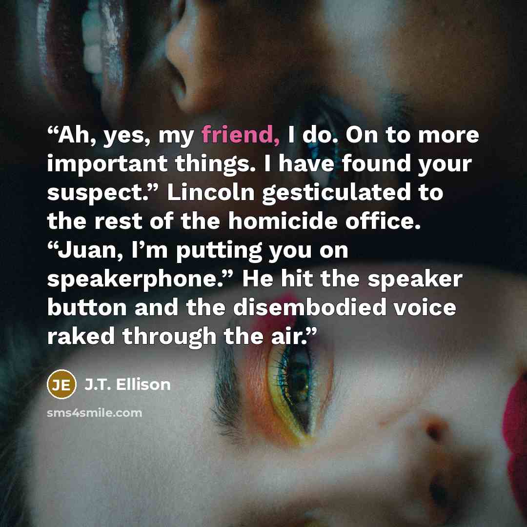 “Ah, yes, my friend, I do. On to more important things. I have found your suspect.” Lincoln gesticulated to the rest of the homicide office. “Juan, I’m putting you on speakerphone.” He hit the speaker button and the disembodied voice raked through the air.” quote by J.T. Ellison