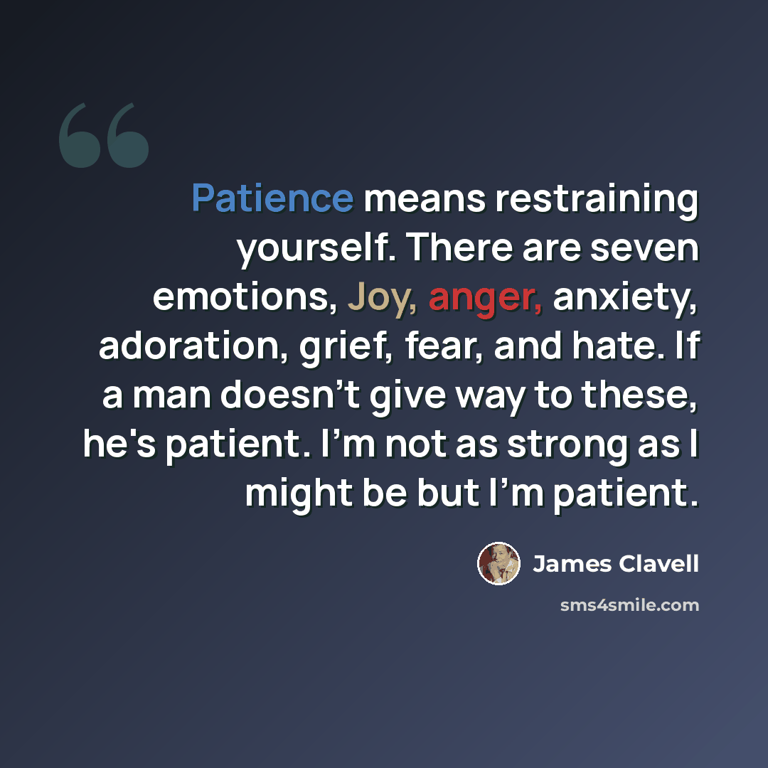 “Patience means restraining yourself. There are seven emotions, Joy, anger, anxiety, adoration, grief, fear, and hate. If a man doesn't give way to these, he's patient. I'm not as strong as I might be but I'm patient.” quote by James Clavell