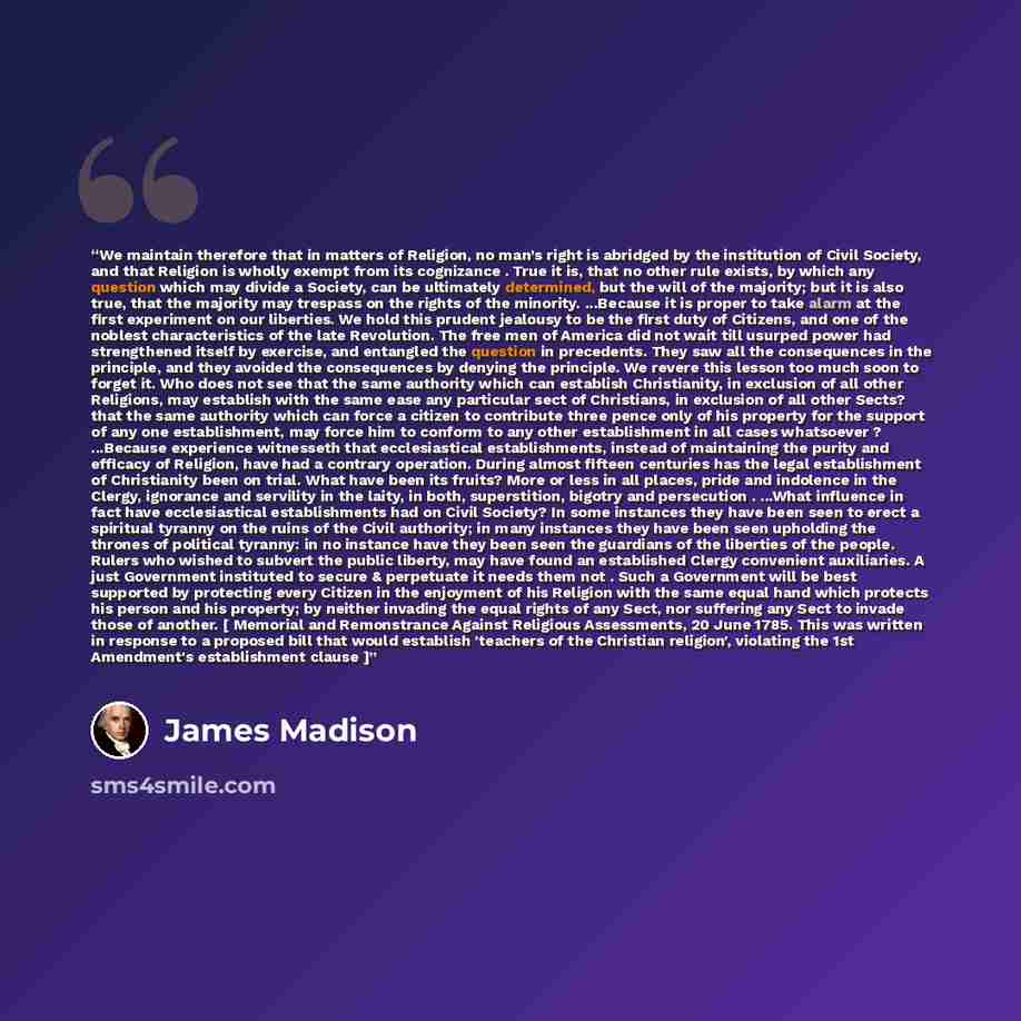 “We maintain therefore that in matters of Religion, no man’s right is abridged by the institution of Civil Society, and that Religion is wholly exempt from its cognizance . True it is, that no other rule exists, by which any question which may divide a Society, can be ultimately determined, but the…” quote by James Madison