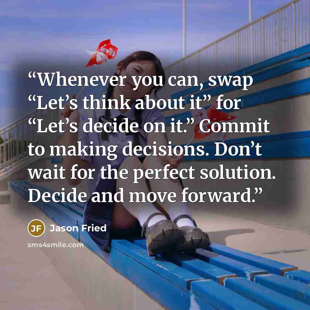 “Whenever you can, swap “Let’s think about it” for “Let’s decide on it.” Commit to making decisions. Don’t wait for the perfect solution. Decide and move forward.” quote by Jason Fried