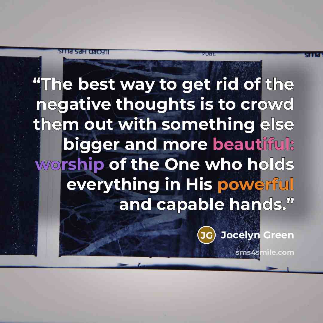 “The best way to get rid of the negative thoughts is to crowd them out with something else bigger and more beautiful: worship of the One who holds everything in His powerful and capable hands.” quote by Jocelyn Green