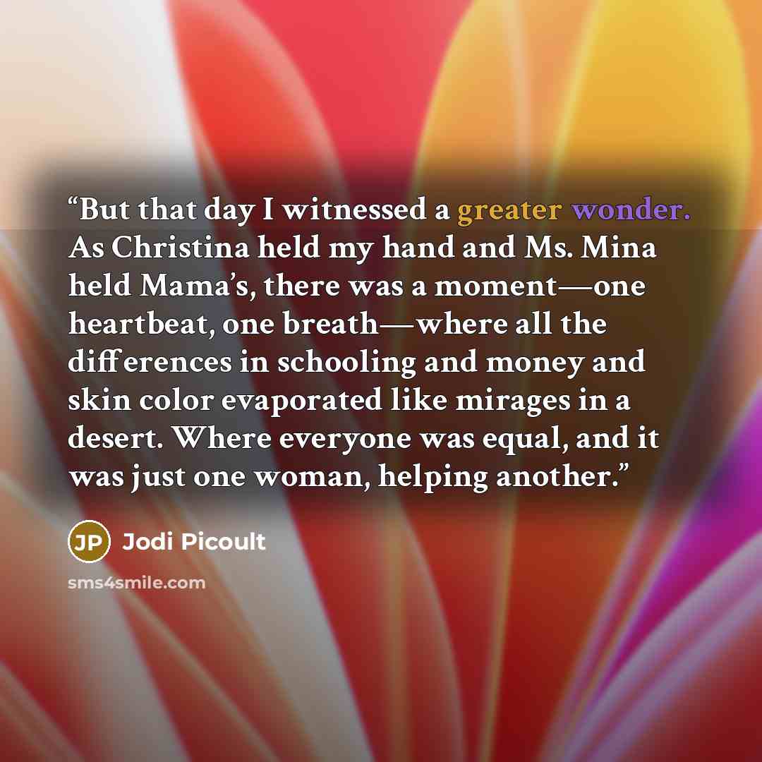 “But that day I witnessed a greater wonder. As Christina held my hand and Ms. Mina held Mama’s, there was a moment—one heartbeat, one breath—where all the differences in schooling and money and skin color evaporated like mirages in a desert. Where everyone was equal, and it was just one woman…” quote by Jodi Picoult
