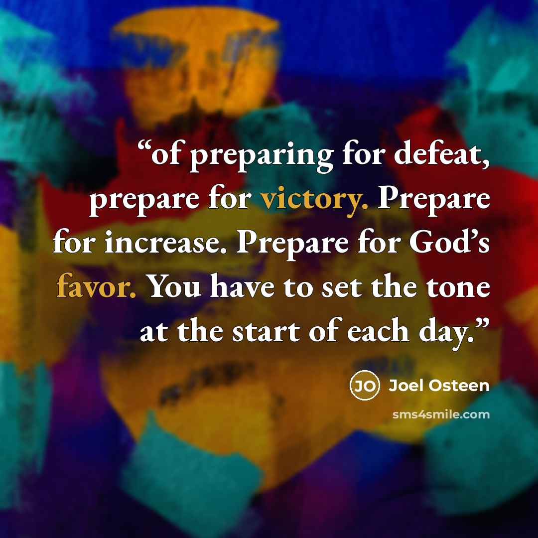 “of preparing for defeat, prepare for victory. Prepare for increase. Prepare for God’s favor. You have to set the tone at the start of each day.” quote by Joel Osteen