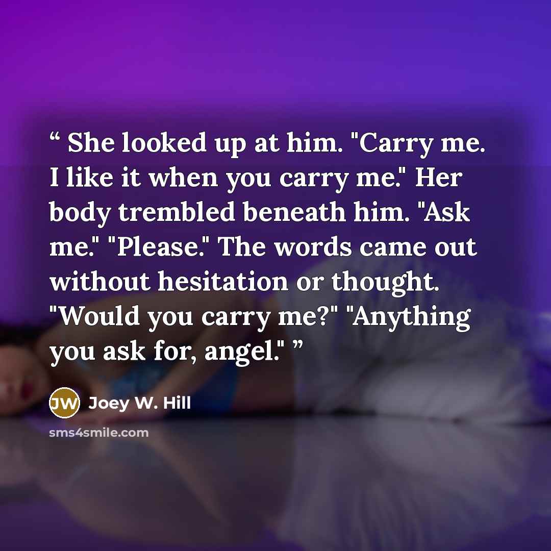 “She looked up at him. "Carry me. I like it when you carry me." Her body trembled beneath him. "Ask me." "Please." The words came out without hesitation or thought. "Would you carry me?" "Anything you ask for, angel."” quote by Joey W. Hill