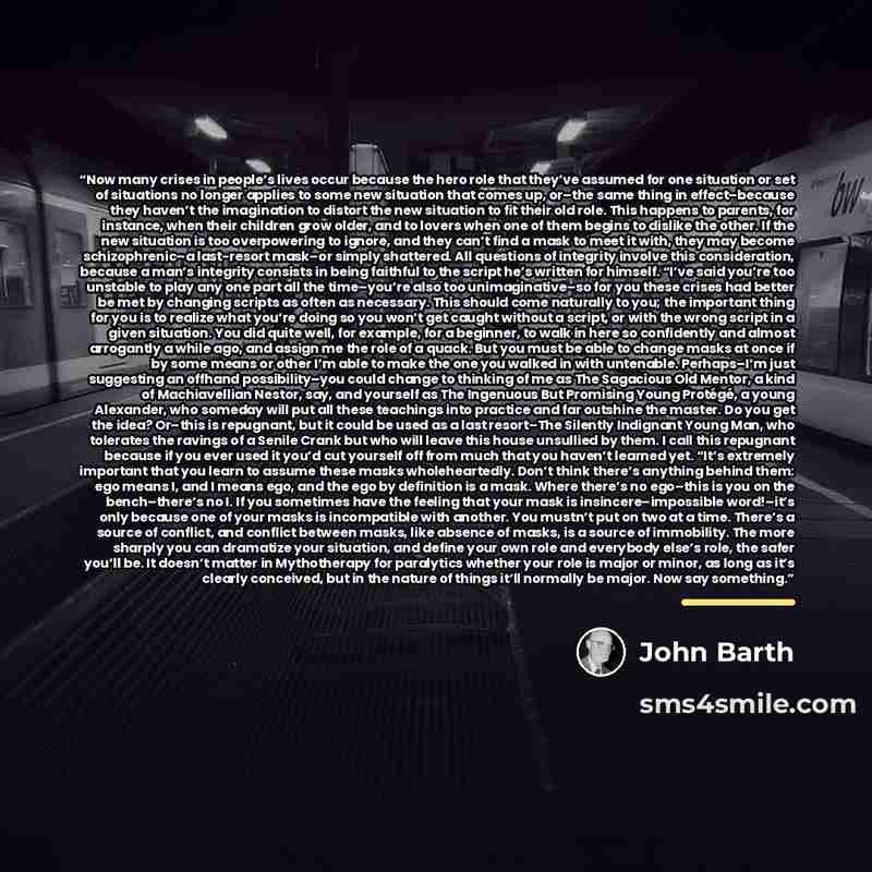“Now many crises in people’s lives occur because the hero role that they’ve assumed for one situation or set of situations no longer applies to some new situation that comes up, or–the same thing in effect–because they haven’t the imagination to distort the new situation to fit their old role. This…” quote by John Barth