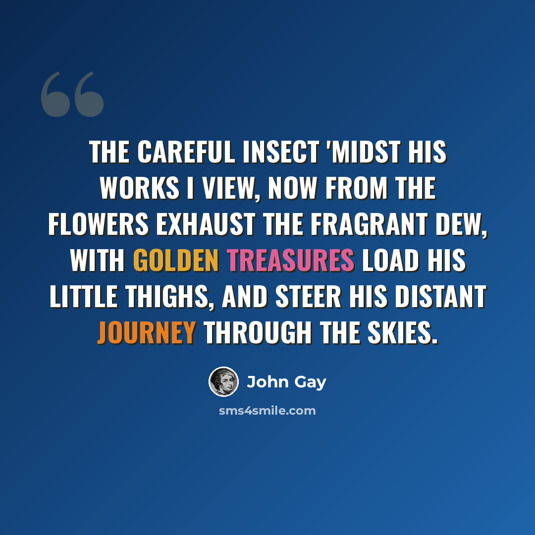 “The careful insect 'midst his works I view, Now from the flowers exhaust the fragrant dew, With golden treasures load his little thighs, And steer his distant journey through the skies.” quote by John Gay