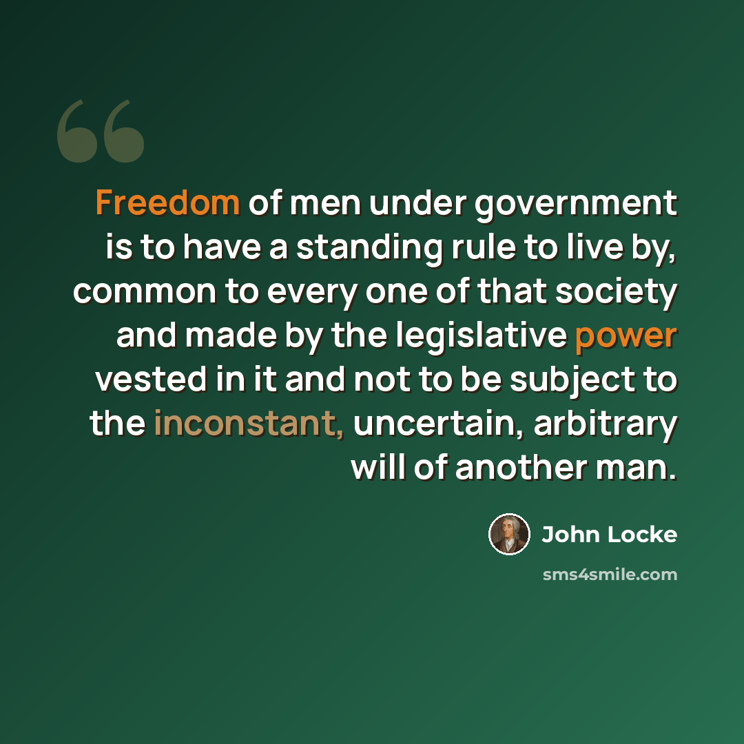 “Freedom of men under government is to have a standing rule to live by, common to every one of that society and made by the legislative power vested in it and not to be subject to the inconstant, uncertain, arbitrary will of another man.” quote by John Locke