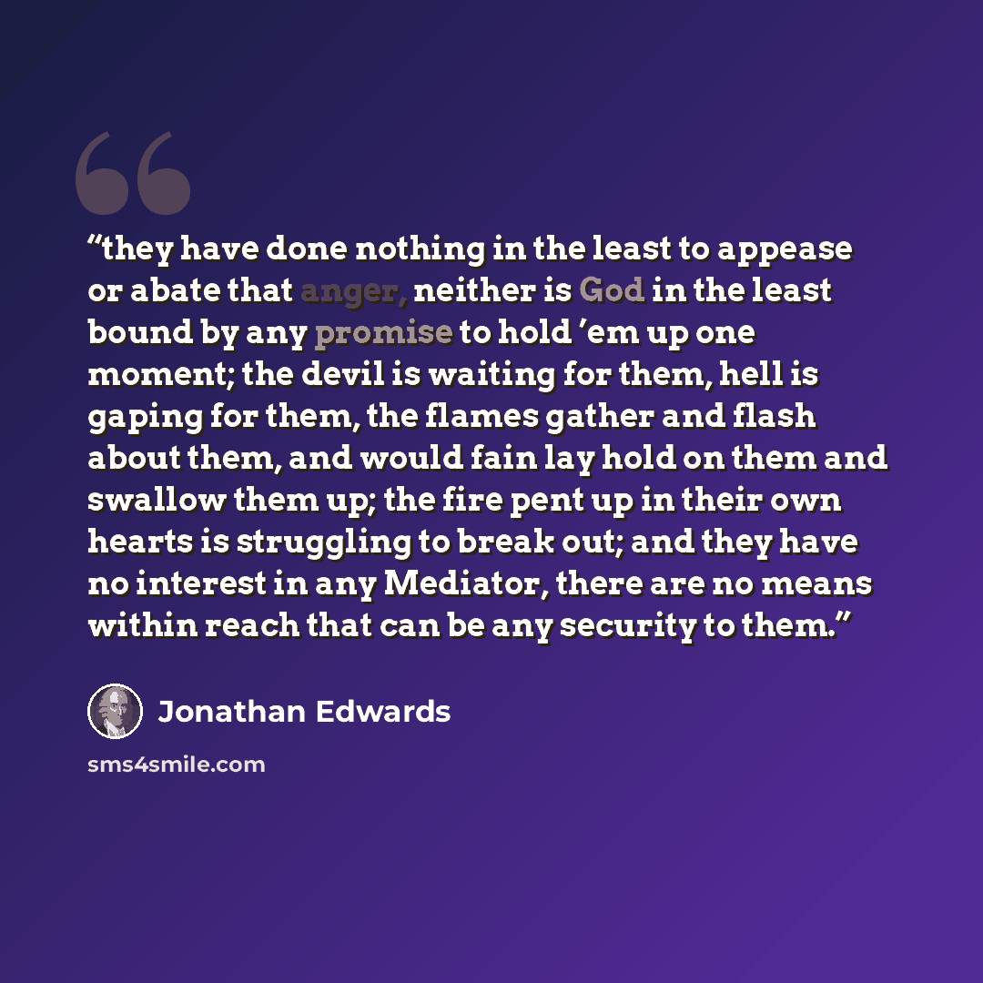 “they have done nothing in the least to appease or abate that anger, neither is God in the least bound by any promise to hold ’em up one moment; the devil is waiting for them, hell is gaping for them, the flames gather and flash about them, and would fain lay hold on them and swallow them up; the…” quote by Jonathan Edwards