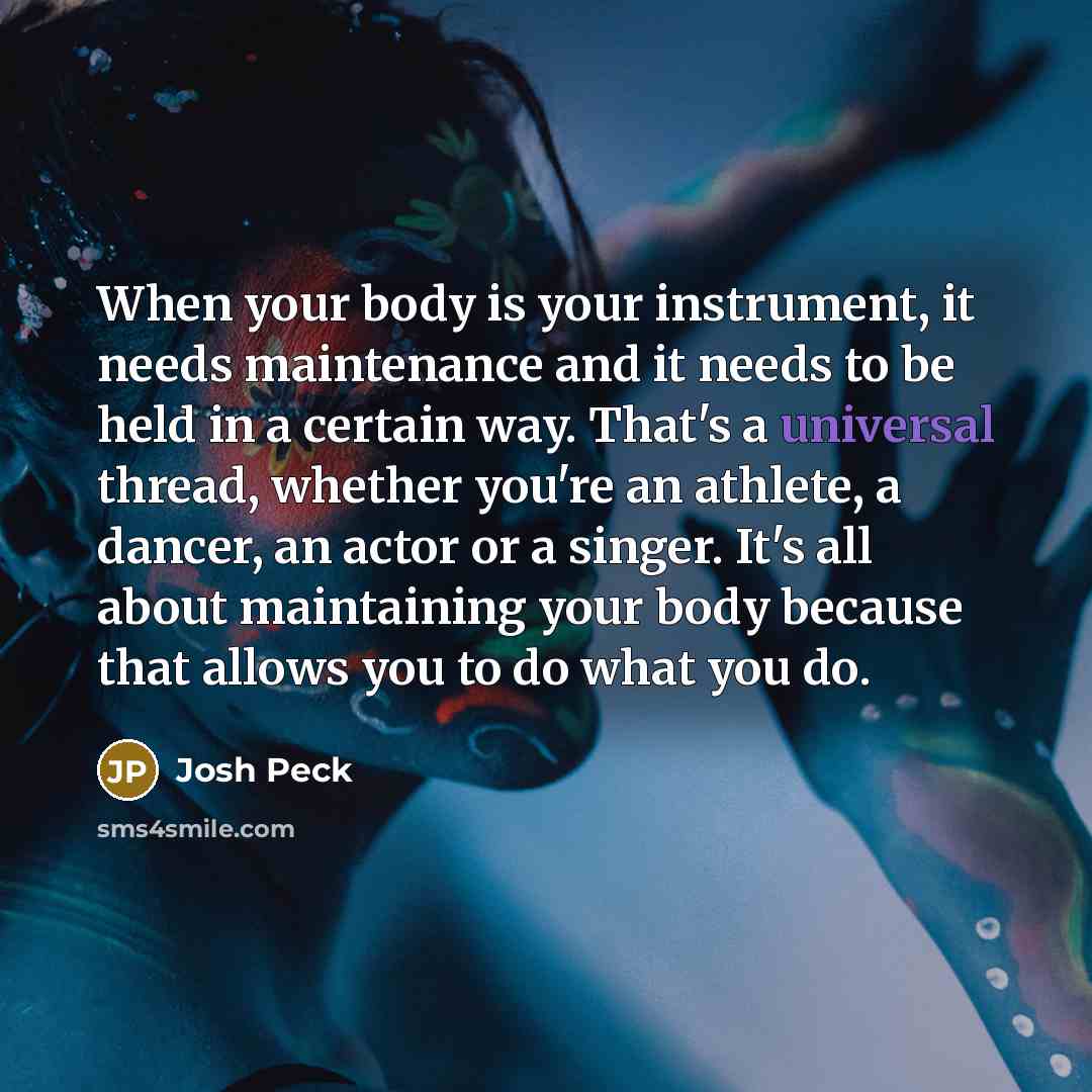 “When your body is your instrument, it needs maintenance and it needs to be held in a certain way. That's a universal thread, whether you're an athlete, a dancer, an actor or a singer. It's all about maintaining your body because that allows you to do what you do.” quote by Josh Peck