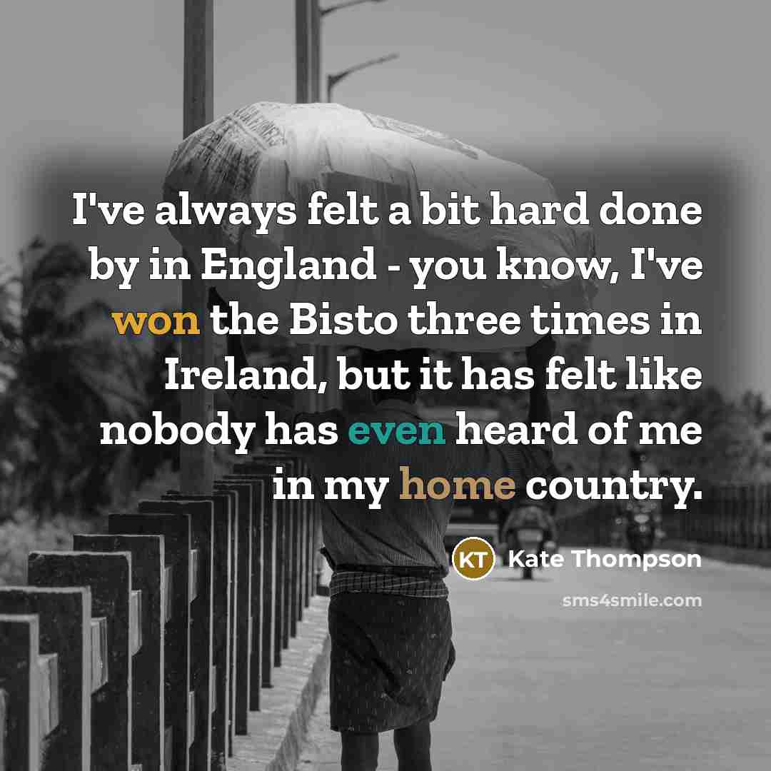 “I've always felt a bit hard done by in England - you know, I've won the Bisto three times in Ireland, but it has felt like nobody has even heard of me in my home country.” quote by Kate Thompson