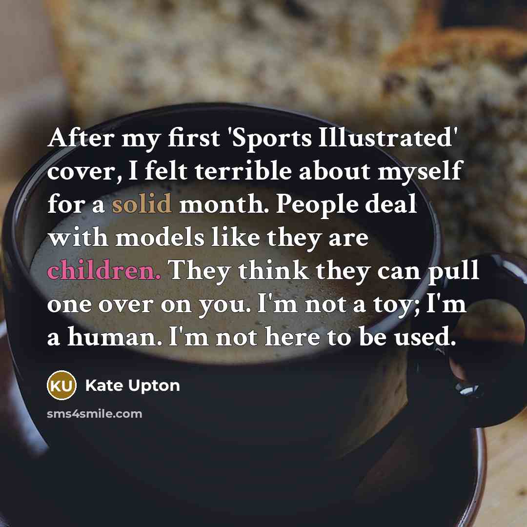 “After my first 'Sports Illustrated' cover, I felt terrible about myself for a solid month. People deal with models like they are children. They think they can pull one over on you. I'm not a toy; I'm a human. I'm not here to be used.” quote by Kate Upton