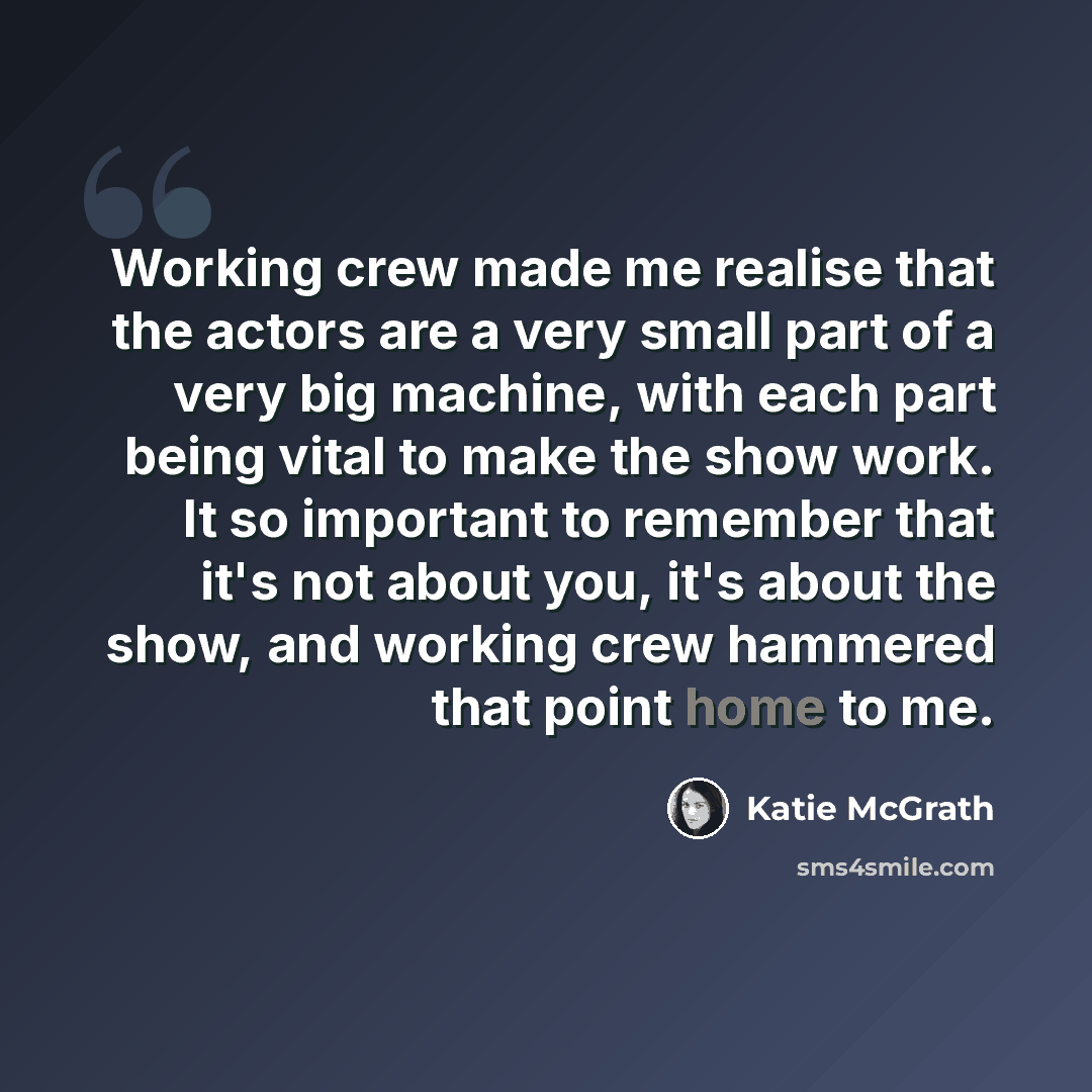 “Working crew made me realise that the actors are a very small part of a very big machine, with each part being vital to make the show work. It so important to remember that it's not about you, it's about the show, and working crew hammered that point home to me.” quote by Katie McGrath