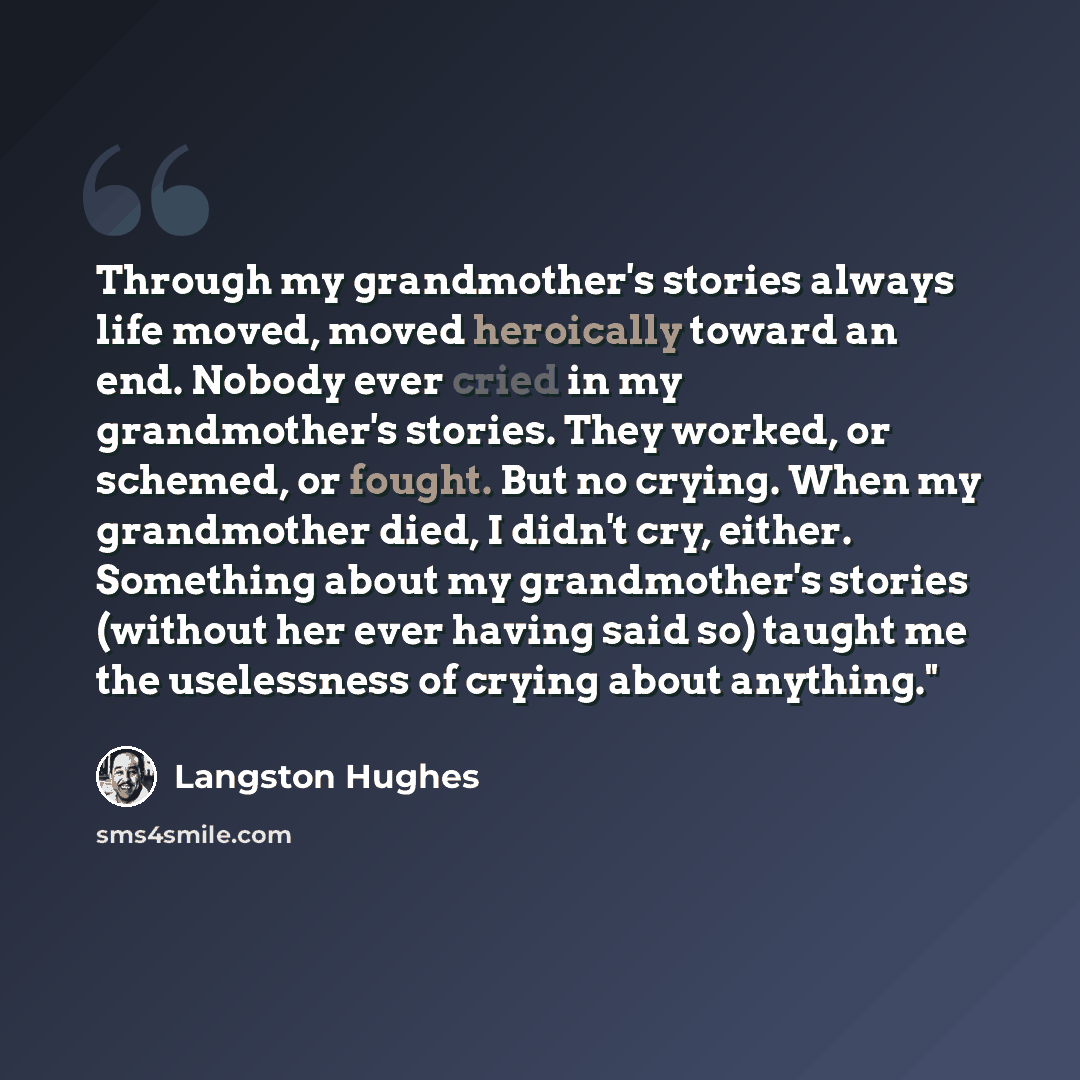“Through my grandmother's stories always life moved, moved heroically toward an end. Nobody ever cried in my grandmother's stories. They worked, or schemed, or fought. But no crying. When my grandmother died, I didn't cry, either. Something about my grandmother's stories (without her ever having…” quote by Langston Hughes