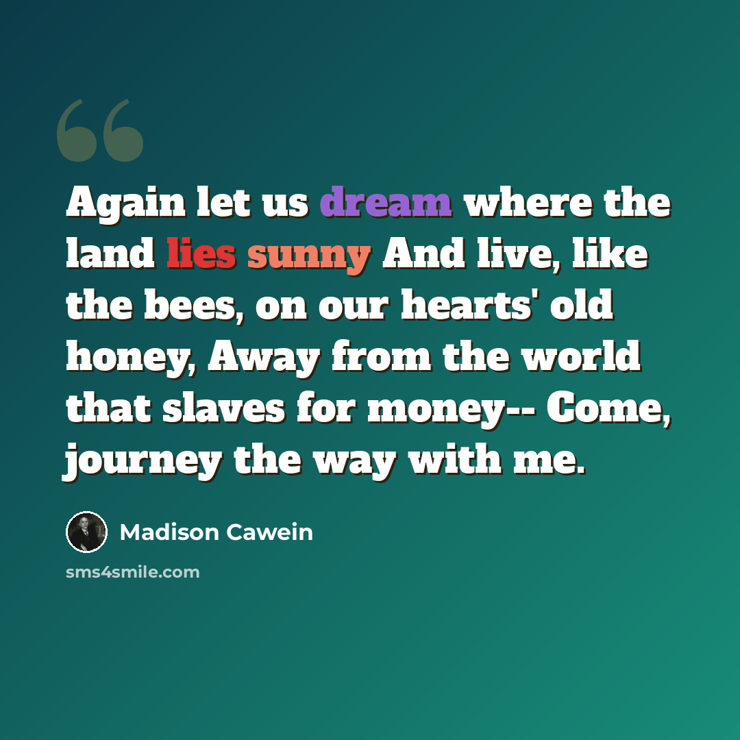 “Again let us dream where the land lies sunny And live, like the bees, on our hearts' old honey, Away from the world that slaves for money-- Come, journey the way with me.” quote by Madison Cawein