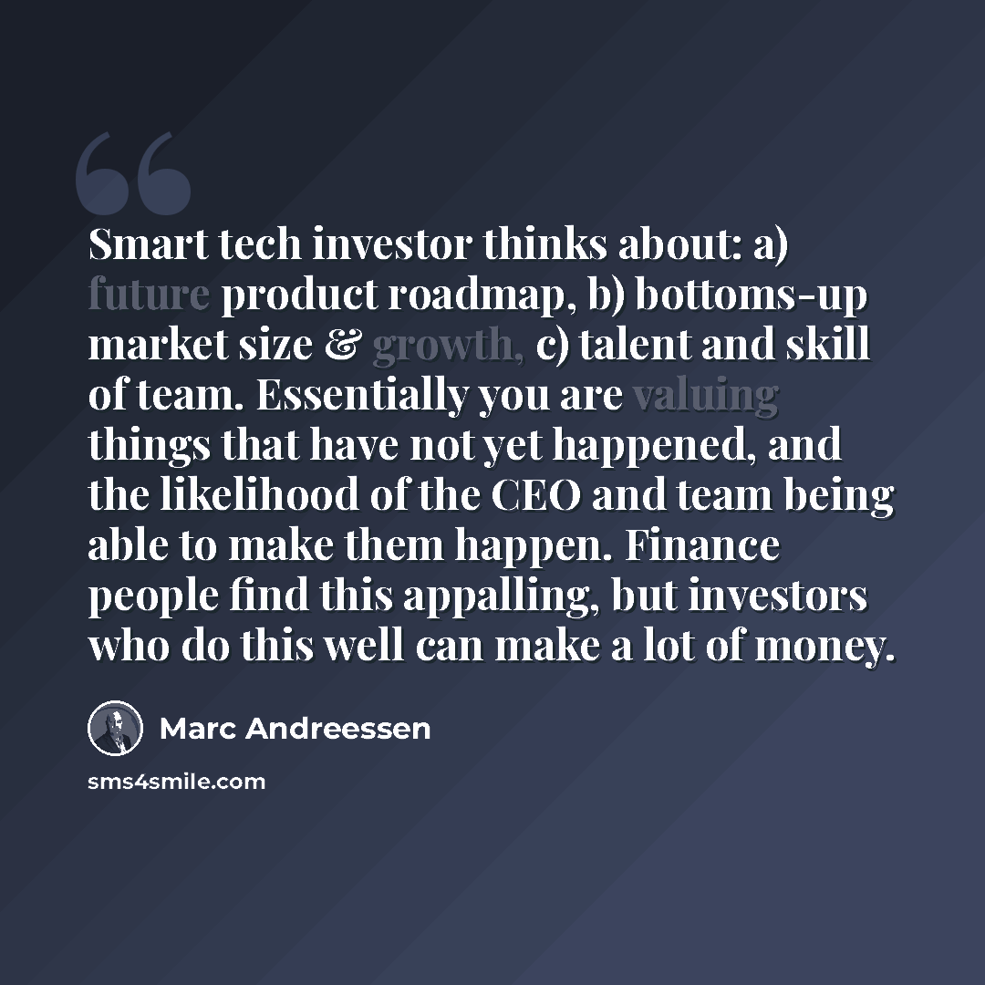 “Smart tech investor thinks about: a) future product roadmap, b) bottoms-up market size & growth, c) talent and skill of team. Essentially you are valuing things that have not yet happened, and the likelihood of the CEO and team being able to make them happen. Finance people find this appalling…” quote by Marc Andreessen